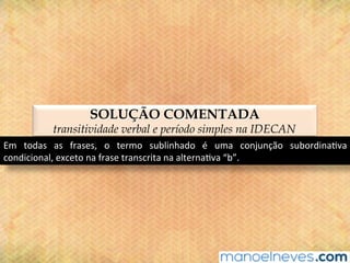 SOLUÇÃO COMENTADA
transitividade verbal e período simples na IDECAN
Em	 todas	 as	 frases,	 o	 termo	 sublinhado	 é	 uma	 conjunção	 subordina@va	
condicional,	exceto	na	frase	transcrita	na	alterna@va	“b”.	
 