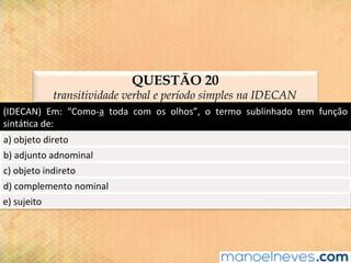 QUESTÃO 20
transitividade verbal e período simples na IDECAN
(IDECAN)	 Em:	 “Como-a	 toda	 com	 os	 olhos”,	 o	 termo	 sublinhado	 tem	 função	
sintá@ca	de:	
a)	objeto	direto	
b)	adjunto	adnominal	
c)	objeto	indireto	
d)	complemento	nominal	
e)	sujeito	
 