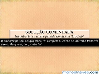SOLUÇÃO COMENTADA
transitividade verbal e período simples na IDECAN
O	pronome	pessoal	oblíquo	átono	“a”	completa	o	sen@do	de	um	verbo	transi@vo	
direto.	Marque-se,	pois,	a	letra	“a”.	
 