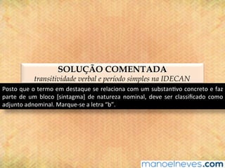 SOLUÇÃO COMENTADA
transitividade verbal e período simples na IDECAN
Posto	que	o	termo	em	destaque	se	relaciona	com	um	substan@vo	concreto	e	faz	
parte	 de	 um	 bloco	 [sintagma]	 de	 natureza	 nominal,	 deve	 ser	 classiﬁcado	 como	
adjunto	adnominal.	Marque-se	a	letra	“b”.	
 