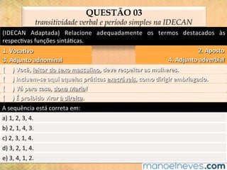 (IDECAN	 Adaptada)	 Relacione	 adequadamente	 os	 termos	 destacados	 às	
respec@vas	funções	sintá@cas.	
QUESTÃO 03
transitividade verbal e período simples na IDECAN
2.	Aposto	1.	Voca?vo	
4.	Adjunto	adverbial	3.	Adjunto	adnominal	
(					)	Você,	leitor	do	sexo	masculino,	deve	respeitar	as	mulheres.	
(					)	Incluem-se	aqui	aquelas	prá?cas	execráveis,	como	dirigir	embriagado.	
(					)	Vá	para	casa,	dona	Maria!	
(					)	É	proibido	virar	à	direita.	
A	sequência	está	correta	em:	
a)	1,	2,	3,	4.	
b)	2,	1,	4,	3.	
c)	2,	3,	1,	4.	
d)	3,	2,	1,	4.	
e)	3,	4,	1,	2.	
 