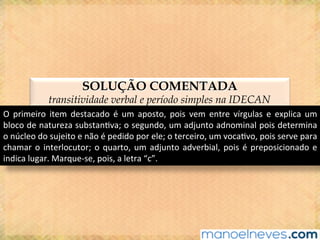 SOLUÇÃO COMENTADA
transitividade verbal e período simples na IDECAN
O	 primeiro	 item	 destacado	 é	 um	 aposto,	 pois	 vem	 entre	 vírgulas	 e	 explica	 um	
bloco	de	natureza	substan@va;	o	segundo,	um	adjunto	adnominal	pois	determina	
o	núcleo	do	sujeito	e	não	é	pedido	por	ele;	o	terceiro,	um	voca@vo,	pois	serve	para	
chamar	o	interlocutor;	o	quarto,	um	adjunto	adverbial,	pois	é	preposicionado	e	
indica	lugar.	Marque-se,	pois,	a	letra	“c”.	
 