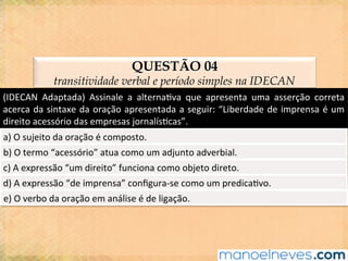 QUESTÃO 04
transitividade verbal e período simples na IDECAN
(IDECAN	 Adaptada)	 Assinale	 a	 alterna@va	 que	 apresenta	 uma	 asserção	 correta	
acerca	da	sintaxe	da	oração	apresentada	a	seguir:	“Liberdade	de	imprensa	é	um	
direito	acessório	das	empresas	jornalís@cas”.	
a)	O	sujeito	da	oração	é	composto.	
b)	O	termo	“acessório”	atua	como	um	adjunto	adverbial.	
c)	A	expressão	“um	direito”	funciona	como	objeto	direto.	
d)	A	expressão	“de	imprensa”	conﬁgura-se	como	um	predica@vo.	
e)	O	verbo	da	oração	em	análise	é	de	ligação.	
 