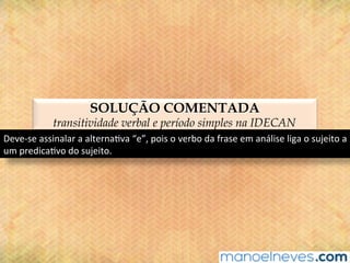 SOLUÇÃO COMENTADA
transitividade verbal e período simples na IDECAN
Deve-se	assinalar	a	alterna@va	“e”,	pois	o	verbo	da	frase	em	análise	liga	o	sujeito	a	
um	predica@vo	do	sujeito.	
 