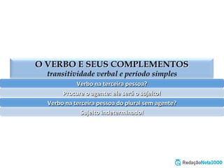 O VERBO E SEUS COMPLEMENTOS
transitividade verbal e período simples
Verbo	
  na	
  terceira	
  pessoa?	
  
Procure	
  o	
  agente:	
  ele	
  será	
  o	
  sujeito!	
  
Verbo	
  na	
  terceira	
  pessoa	
  do	
  plural	
  sem	
  agente?	
  
Sujeito	
  indeterminado!	
  
 