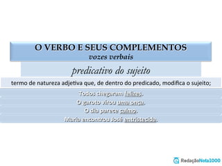 O VERBO E SEUS COMPLEMENTOS
vozes verbais
predicativo do sujeito
termo	
  de	
  natureza	
  adjeEva	
  que,	
  de	
  dentro	
  do	
  predicado,	
  modiﬁca	
  o	
  sujeito;	
  
Todos	
  chegaram	
  felizes.	
  
O	
  garoto	
  virou	
  uma	
  onça.	
  
O	
  dia	
  parece	
  calmo.	
  
Maria	
  encontrou	
  José	
  entristecida.	
  
 