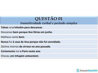 QUESTÃO 01
transitividade verbal e período simples
Talvez	
  vá	
  a	
  Inho=m	
  para	
  descansar.	
  
Descansei	
  bem	
  porque	
  =ve	
  férias	
  em	
  junho.	
  
Matheus	
  canta	
  bem.	
  
Nunca	
  fui	
  à	
  casa	
  de	
  Ana	
  porque	
  não	
  fui	
  convidado.	
  
Zózimo	
  morreu	
  de	
  cirrose	
  no	
  ano	
  passado.	
  
Certamente	
  irei	
  a	
  Paris	
  neste	
  ano.	
  
Choveu	
  em	
  Inhapim	
  anteontem.	
  
 