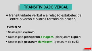 TRANSITIVIDADE VERBAL
A transitividade verbal é a relação estabelecida
entre o verbo e outros termos da oração,
EXEMPLOS:
• Nossos pais viajaram.
• Nossos pais planejaram a viagem. (planejaram o quê?)
• Nossos pais gostaram da viagem! (gostaram de quê?)
 