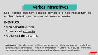 Verbos Intransitivos
São verbos que têm sentido completo e não necessitam de
nenhum trânsito para um outro termo da oração.
ExEMPLOS:
• Meu pai voltou cedo.
• Eu me casei em maio.
• A criança caiu da cama.
OBSERVAÇÃO: Os elementos sublinhados expressam ideia de tempo e de lugar
(circunstâncias adverbiais) , mas não completam o verbo, ou seja, se retirarmos,
entendemos que o verbo indicou: alguém voltou, alguém casou, alguém caiu.
 