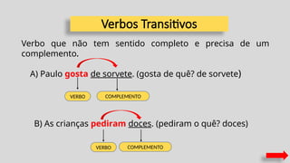 VERBO COMPLEMENTO
A) Paulo gosta de sorvete. (gosta de quê? de sorvete)
VERBO COMPLEMENTO
B) As crianças pediram doces. (pediram o quê? doces)
Verbos Transitivos
Verbo que não tem sentido completo e precisa de um
complemento.
 