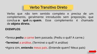 Verbo Transitivo Direto
Verbo que não tem sentido completo e precisa de um
complemento, geralmente introduzido sem preposição, que
conclua o quê ou quem. Esse complemento é chamado
de objeto direto.
EXEMPLOS:
•Teresa pediu a carne bem passada. (Pediu o quê? A carne.)
•Terminei a análise. (Terminei o quê? A análise)
•Agora sim, entendo meus pais. (Entende quem? Meus pais)
 
