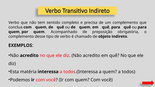 Verbo Transitivo Indireto
Verbo que não tem sentido completo e precisa de um complemento que
conclua com quem, de quê ou de quem, em quê, para quê ou para
quem, por quem. Acompanhado de preposição obrigatória, o
complemento desse tipo de verbo é chamado de objeto indireto.
EXEMPLOS:
•Não acredito no que ele diz. (Não acredito em quê? No que ele
diz)
•Esta matéria interessa a todos.(Interessa a quem? a todos)
•Podemos ir com você? (Ir com quem? Com você)
 