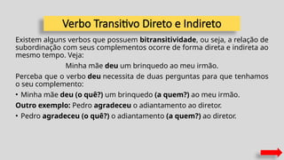 Verbo Transitivo Direto e Indireto
Existem alguns verbos que possuem bitransitividade, ou seja, a relação de
subordinação com seus complementos ocorre de forma direta e indireta ao
mesmo tempo. Veja:
Minha mãe deu um brinquedo ao meu irmão.
Perceba que o verbo deu necessita de duas perguntas para que tenhamos
o seu complemento:
• Minha mãe deu (o quê?) um brinquedo (a quem?) ao meu irmão.
Outro exemplo: Pedro agradeceu o adiantamento ao diretor.
• Pedro agradeceu (o quê?) o adiantamento (a quem?) ao diretor.
 