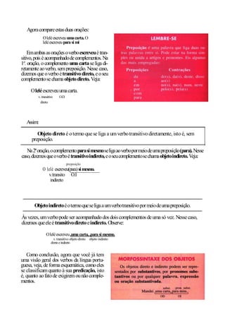 Agora compare estas duas orações:
             O lelé escreveu uma carta. O
             lelé escreveu para si mi

    Em ambas as orações o verbo escreveu é tran-
sitivo, pois é acompanhado de complementos. Na
1a. oração, o complemento uma carta se liga di-
retamente ao verbo, sem preposição. Nesse caso,
dizemos que o verbo é transitivo direto, e o seu
complemento se chama objeto direto. Veja:

     O lelé escreveu uma carta.
         v. transitivo    O.D
           direto




   Assim:

        Objeto direto é o termo que se liga a um verbo transitivo diretamente, isto é, sem
     preposição.

   Na 2ª oração, o complemento para si mesmo se liga ao verbo por meio de uma preposição (para). Nesse
caso, dizemos que o verbo é transitivo indireto, e o seu complemento se chama objeto indireto. Veja:
                                preposição
            O lelé escreveu(para) si mesmo.
               v.transito O.I
                indireto




       Objeto indireto é o termo que se liga a um verbo transitivo por meio de uma preposição.

Às vezes, um verbo pode ser acompanhado dos dois complementos de uma só vez. Nesse caso,
dizemos que ele é transitivo direto e indireto. Observe:

                O lelé escreveu ,uma carta, ,para si mesmo.
                      v. transitivo objeto direto objeto indireto
                    direto e indireto


   Como conclusão, agora que você já tem
uma visão geral dos verbos da língua portu-
guesa, veja, de forma esquemática, como eles
se classificam quanto à sua predicação, isto
é, quanto ao fato de exigirem ou não comple-
mentos.
 