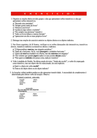 1. Organize as orações abaixo em dois grupos: o das que apresentam verbos transitivos e o das que
    apresentam verbos intransitivos.
    a) "Recordo céus estrelados"
    b) "Sempre gostei muito de livros"
    c) "brincava com livros"
    d) "aconteceu algo solene e excitante"
    e) "Ele cumpriu sua promessa" transitivo
    f) "todos os livros tinham o mesmo formato"
    g) "apareceram um dia os meus próprios livros"
 2. Destaque nas orações do exercício anterior os objetos diretos e os objetos indiretos.
 3. Nas frases seguintes, de Jô Soares, verifique se os verbos destacados são intransitivos, transitivos
 diretos, transitivos indiretos ou transitivos diretos e indiretos:
    a) "O hipocondríaco morreu, mas ninguém acreditou."
    b) "Nade até o horizonte. De lá, você enxergará o verdadeiro horizonte."
    c) "Quem não tem boca também vai a Roma, mas não conversa com ninguém."
    d) "Tão violento que quando jogava xadrez os seus cavalos davam coices."
    e) "Para quem se contenta com pouca coisa, nada já é razoável."
 4. Volte à piadinha de Ziraldo. Na última oração do texto, "Ainda não recebi!", o verbo foi empregado
    como transitivo, mas seu objeto não foi mencionado; ele está implícito.
    a) Qual é o objeto do verbo recebi?
    b) Trata-se de objeto direto ou de objeto indireto?
5. As locuções verbais também podem ou não apresentar transitividade. A necessidade de complementos é
   determinada pelo último verbo da locução. Observe:
          Comecei a escrever , uma carta,
             locução                   objeto
             verbal                    direto
             transitiva
             direta

                          preposição
          Eu vou precisar (de) algumas
          informações.
              locução                  objeto
            verbal                     indireto
            transitiva
            indireta
 