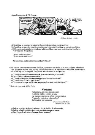 Agora leia esta tira, de Dik Browne:




                                                                           (Folha de S. Paulo, 15/5/95.)



  a) Identifique as locuções verbais e verifique se são transitivas ou intransitivas.
  b) Classifique as locuções transitivas em diretas e indiretas e identifique os respectivos objetos.
  c) O humor dessa tira está relacionado aos hábitos de Hagar, que gosta muito de comer e de beber.
     Compare seus dois pedidos:
     "posso lamber a colher?"
     "posso acabar com o rum?"

     Na sua opinião, qual é a preferência de Hagar? Por quê?


6. Os objetos, como os outros termos sintáticos, apresentam um núcleo e, às vezes, adjuntos adnominais.
   Nas "perguntas cretinas" que seguem, de Millôr Fernandes, os objetos estão destacados. Identifique o
   núcleo do objeto e, em seguida, os adjuntos adnominais que o acompanham.
   a) "Um sujeito pode dobrar uma barra de ferro com muita força de vontade?"
   b) "Você conhece o ilustre desconhecido?"
   c) "Quando a Disney faz um desenho ruim é um desenho desanimado?"
   d) "Um leiteiro pode batizar a via láctea?"
   e) "No momento em que você lê estas perguntas não se sente muito inteligente?"
7. Leia este poema, de Adélia Prado:
                                               Verossímil
                                Antigamente, em maio, eu virava anjo.
                                A mãe me punha o vestido, as asas,
                                me encalcava a coroa na cabeça e encomendava:
                                "Canta alto, espevita as palavras bem".
                                Eu levantava vôo rua acima.
                                                               (Poesia reunida. São Paulo:
                                                                  Siciliano, 1991. p. 109.)

  a) Indique a predicação do verbo virar e a função sintática da palavra anjo.
  b) Indique a função sintática dos termos o vestido, as asas, a coroa..
  c) Qual é a predicação dos verbos espevitar e levantar?.
 