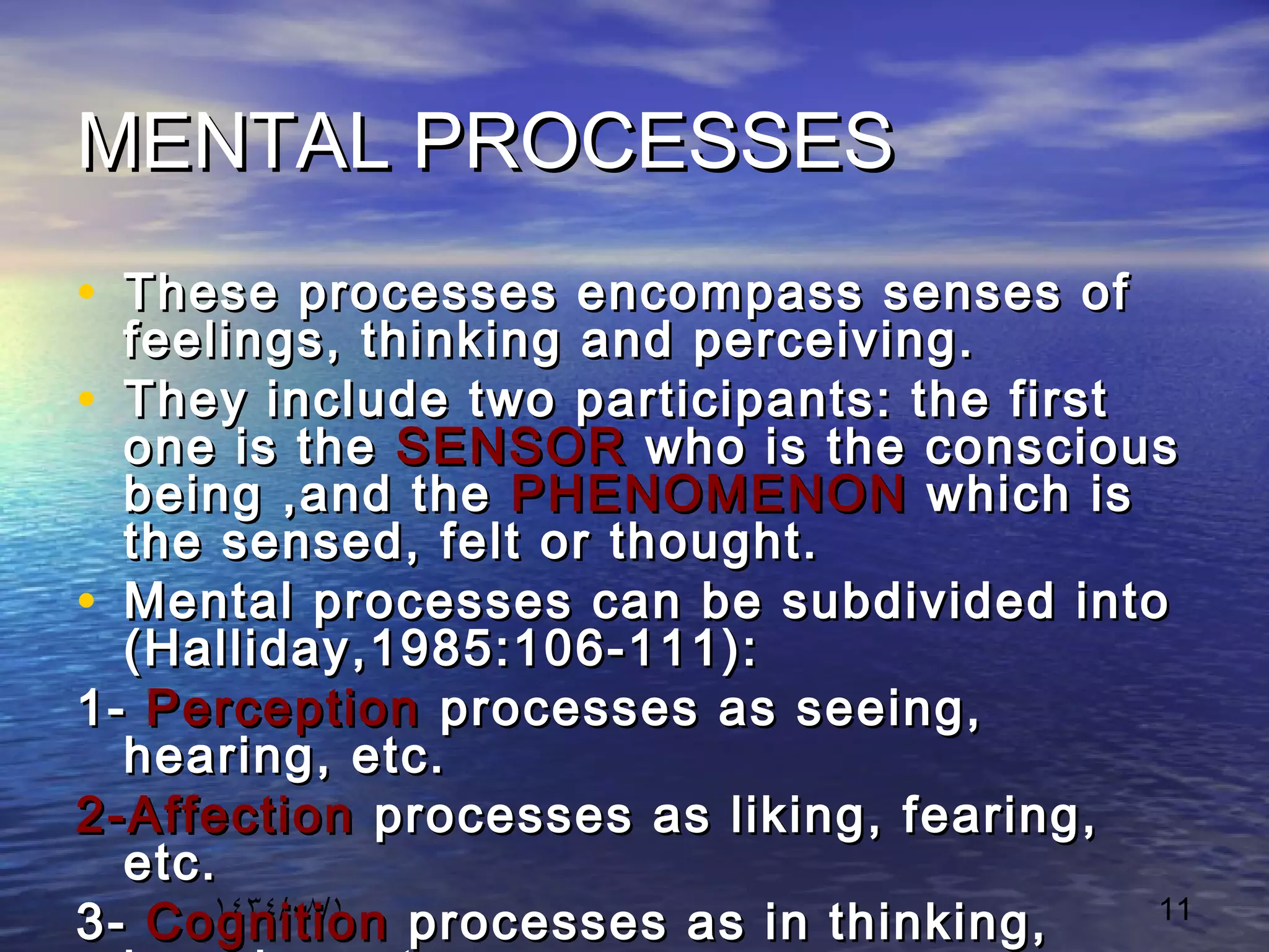 ١٤٣٤/٠٨/١ 11
MENTAL PROCESSESMENTAL PROCESSES
• These processes encompass senses ofThese processes encompass senses of
feelings, thinking and perceiving.feelings, thinking and perceiving.
• They include two participants: the firstThey include two participants: the first
one is theone is the SENSORSENSOR who is the consciouswho is the conscious
being ,and thebeing ,and the PHENOMENONPHENOMENON which iswhich is
the sensed, felt or thought.the sensed, felt or thought.
• Mental processes can be subdivided intoMental processes can be subdivided into
(Halliday,1985:106-111):(Halliday,1985:106-111):
1-1- PerceptionPerception processes as seeing,processes as seeing,
hearing, etc.hearing, etc.
2-Affection2-Affection processes as liking, fearing,processes as liking, fearing,
etc.etc.
3-3- CognitionCognition processes as in thinking,processes as in thinking,
 
