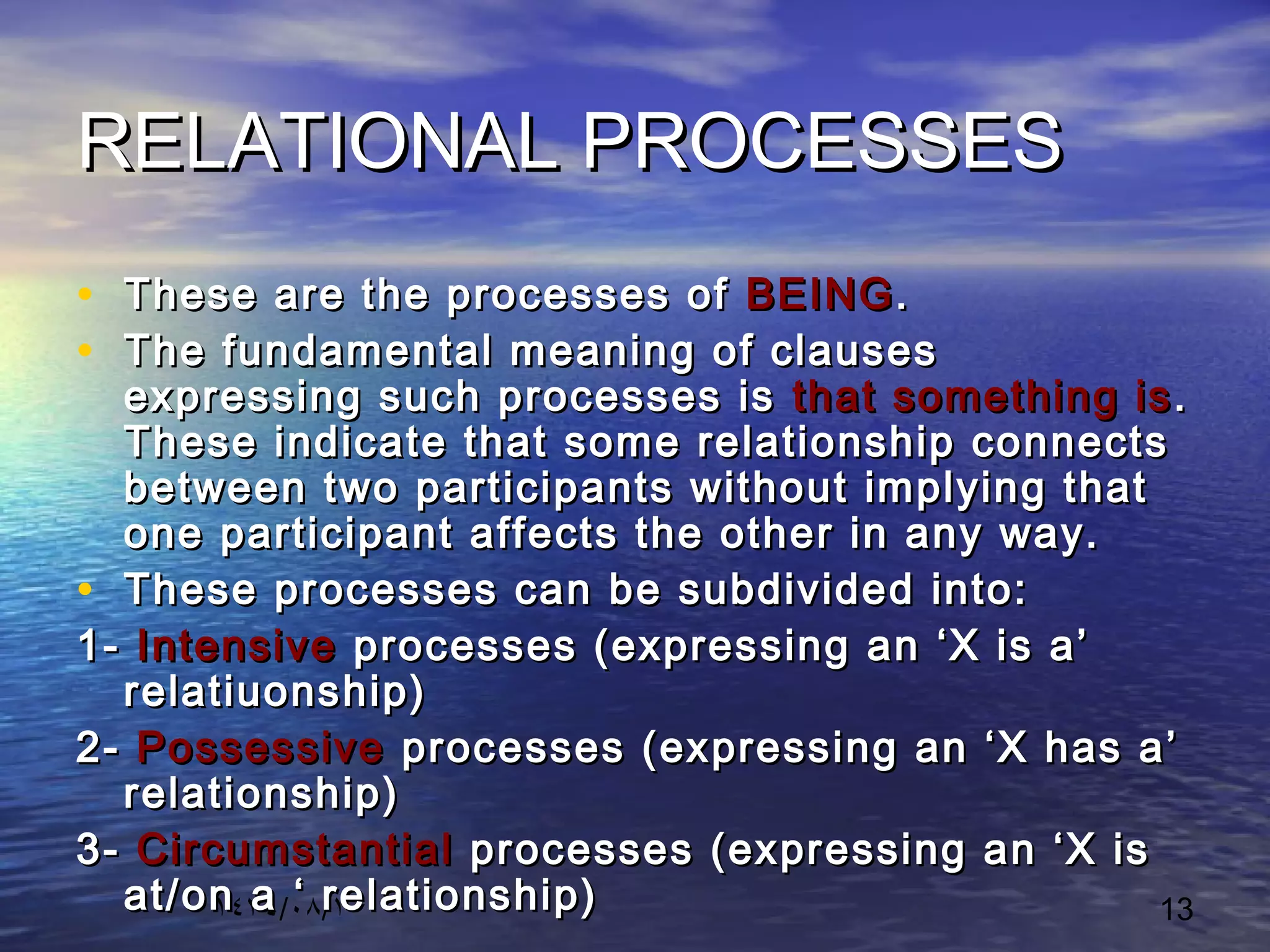 ١٤٣٤/٠٨/١ 13
RELATIONAL PROCESSESRELATIONAL PROCESSES
• These are the processes ofThese are the processes of BEINGBEING..
• The fundamental meaning of clausesThe fundamental meaning of clauses
expressing such processes isexpressing such processes is that something isthat something is ..
These indicate that some relationship connectsThese indicate that some relationship connects
between two participants without implying thatbetween two participants without implying that
one participant affects the other in any way.one participant affects the other in any way.
• These processes can be subdivided into:These processes can be subdivided into:
1-1- IntensiveIntensive processes (expressing an ‘X is a’processes (expressing an ‘X is a’
relatiuonship)relatiuonship)
2-2- PossessivePossessive processes (expressing an ‘X has a’processes (expressing an ‘X has a’
relationship)relationship)
3-3- CircumstantialCircumstantial processes (expressing an ‘X isprocesses (expressing an ‘X is
at/on a ‘ relationship)at/on a ‘ relationship)
 