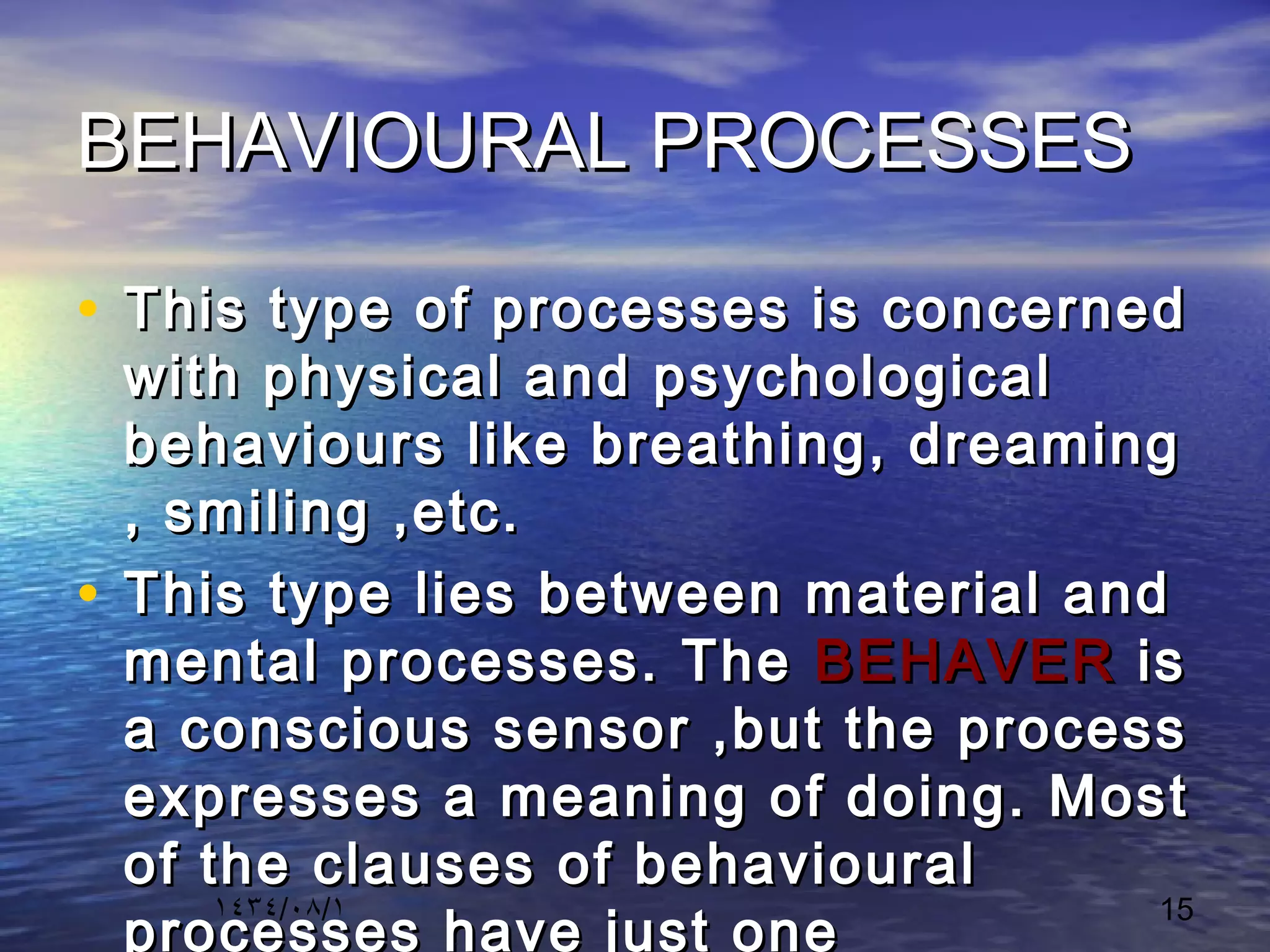 ١٤٣٤/٠٨/١ 15
BEHAVIOURAL PROCESSESBEHAVIOURAL PROCESSES
• This type of processes is concernedThis type of processes is concerned
with physical and psychologicalwith physical and psychological
behaviours like breathing, dreamingbehaviours like breathing, dreaming
, smiling ,etc., smiling ,etc.
• This type lies between material andThis type lies between material and
mental processes. Themental processes. The BEHAVERBEHAVER isis
a conscious sensor ,but the processa conscious sensor ,but the process
expresses a meaning of doing. Mostexpresses a meaning of doing. Most
of the clauses of behaviouralof the clauses of behavioural
processes have just one
 