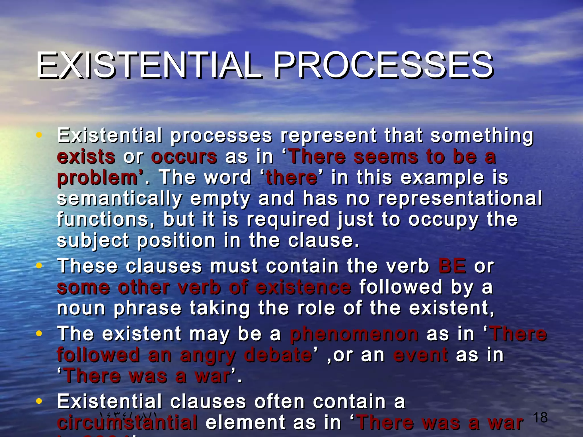١٤٣٤/٠٨/١ 18
EXISTENTIAL PROCESSESEXISTENTIAL PROCESSES
• Existential processes represent that somethingExistential processes represent that something
existsexists oror occursoccurs as in ‘as in ‘There seems to be aThere seems to be a
problem’problem’. The word ‘. The word ‘therethere’ in this example is’ in this example is
semantically empty and has no representationalsemantically empty and has no representational
functions, but it is required just to occupy thefunctions, but it is required just to occupy the
subject position in the clause.subject position in the clause.
• These clauses must contain the verbThese clauses must contain the verb BEBE oror
some other verb of existencesome other verb of existence followed by afollowed by a
noun phrase taking the role of the existent,noun phrase taking the role of the existent,
• The existent may be aThe existent may be a phenomenonphenomenon as in ‘as in ‘ThereThere
followed an angry debatefollowed an angry debate ’ ,or an’ ,or an eventevent as inas in
‘‘There was a warThere was a war’.’.
• Existential clauses often contain aExistential clauses often contain a
circumstantialcircumstantial element as in ‘element as in ‘There was a warThere was a war
 