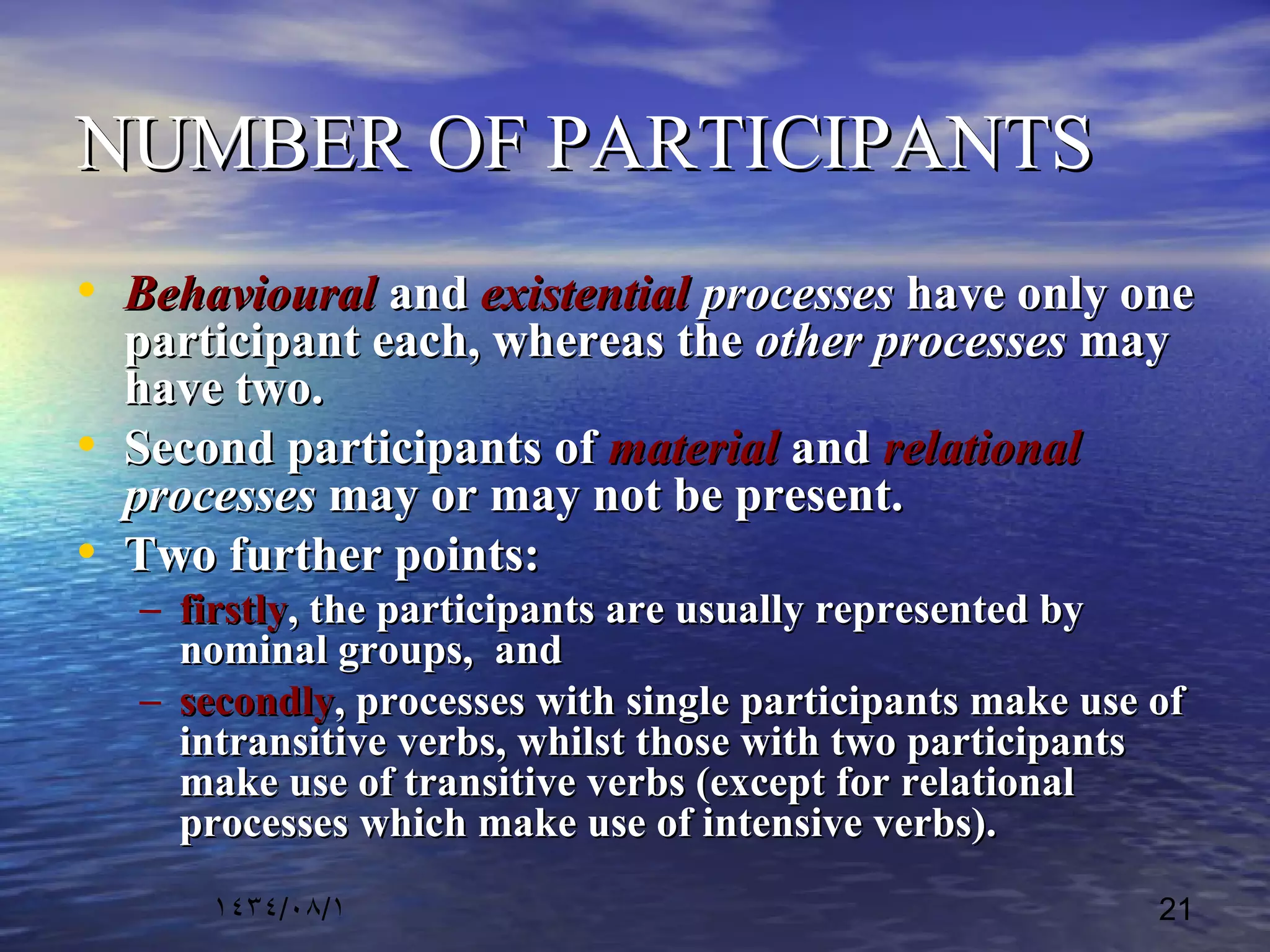 ١٤٣٤/٠٨/١ 21
NUMBER OF PARTICIPANTSNUMBER OF PARTICIPANTS
• BehaviouralBehavioural andand existentialexistential processesprocesses have only onehave only one
participant each, whereas theparticipant each, whereas the other processesother processes maymay
have two.have two.
• Second participants ofSecond participants of materialmaterial andand relationalrelational
processesprocesses may or may not be present.may or may not be present.
• Two further points:Two further points:
– firstlyfirstly, the participants are usually represented by, the participants are usually represented by
nominal groups, andnominal groups, and
– secondlysecondly, processes with single participants make use of, processes with single participants make use of
intransitive verbs, whilst those with two participantsintransitive verbs, whilst those with two participants
make use of transitive verbs (except for relationalmake use of transitive verbs (except for relational
processes which make use of intensive verbs).processes which make use of intensive verbs).
 