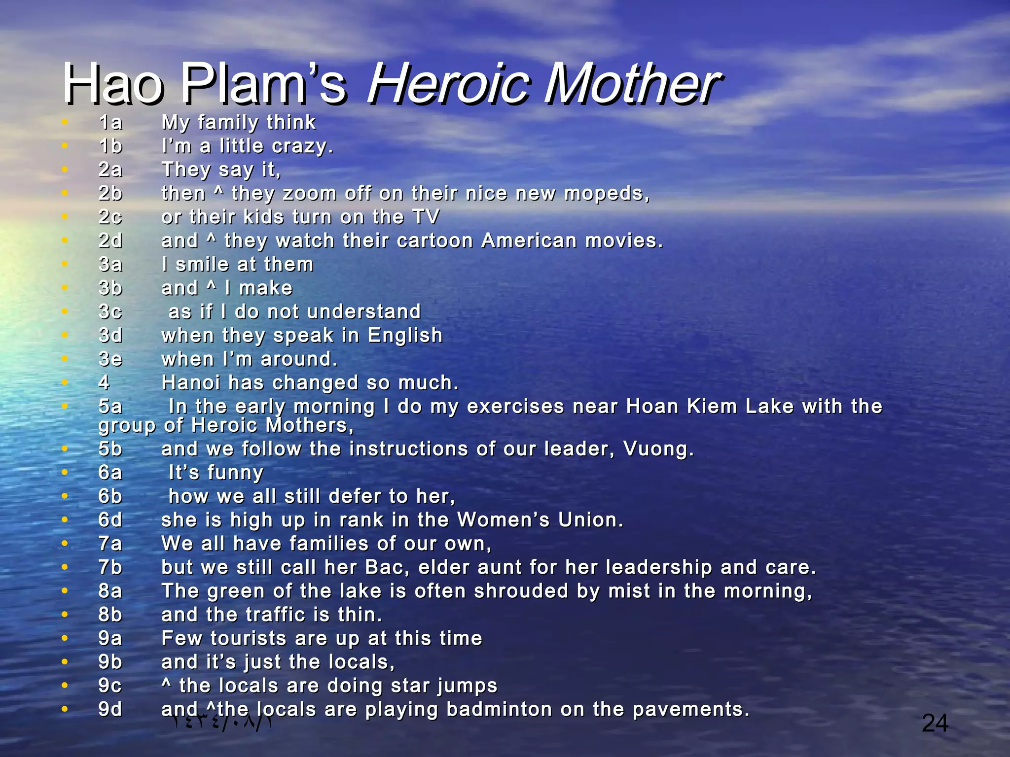 ١٤٣٤/٠٨/١ 24
Hao Plam’sHao Plam’s Heroic MotherHeroic Mother• 1a1a My family thinkMy family think
• 1b1b I’m a little crazy.I’m a little crazy.
• 2a2a They say it,They say it,
• 2b2b then ^ they zoom off on their nice new mopeds,then ^ they zoom off on their nice new mopeds,
• 2c2c or their kids turn on the TVor their kids turn on the TV
• 2d2d and ^ they watch their cartoon American movies.and ^ they watch their cartoon American movies.
• 3a3a I smile at themI smile at them
• 3b3b and ^ I makeand ^ I make
• 3c3c as if I do not understandas if I do not understand
• 3d3d when they speak in Englishwhen they speak in English
• 3e3e when I’m around.when I’m around.
• 44 Hanoi has changed so much.Hanoi has changed so much.
• 5a5a In the early morning I do my exercises near Hoan Kiem Lake with theIn the early morning I do my exercises near Hoan Kiem Lake with the
group of Heroic Mothers,group of Heroic Mothers,
• 5b5b and we follow the instructions of our leader, Vuong.and we follow the instructions of our leader, Vuong.
• 6a6a It’s funnyIt’s funny
• 6b6b how we all still defer to her,how we all still defer to her,
• 6d6d she is high up in rank in the Women’s Union.she is high up in rank in the Women’s Union.
• 7a7a We all have families of our own,We all have families of our own,
• 7b7b but we still call her Bac, elder aunt for her leadership and care.but we still call her Bac, elder aunt for her leadership and care.
• 8a8a The green of the lake is often shrouded by mist in the morning,The green of the lake is often shrouded by mist in the morning,
• 8b8b and the traffic is thin.and the traffic is thin.
• 9a9a Few tourists are up at this timeFew tourists are up at this time
• 9b9b and it’s just the locals,and it’s just the locals,
• 9c9c ^ the locals are doing star jumps^ the locals are doing star jumps
• 9d9d and ^the locals are playing badminton on the pavements.and ^the locals are playing badminton on the pavements.
 