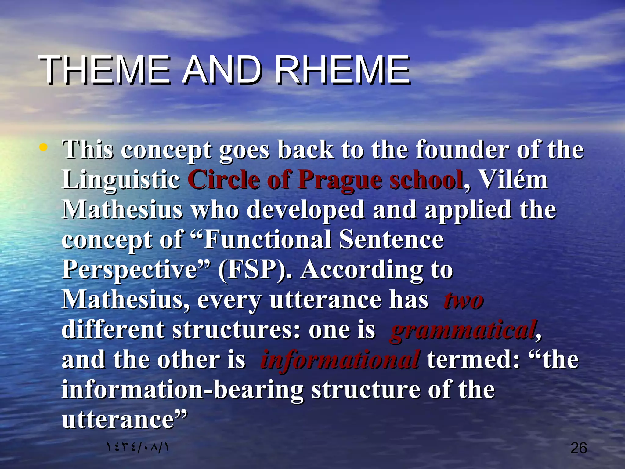 ١٤٣٤/٠٨/١ 26
THEME AND RHEMETHEME AND RHEME
• This concept goes back to the founder of theThis concept goes back to the founder of the
LinguisticLinguistic Circle of Prague schoolCircle of Prague school, Vilém, Vilém
Mathesius who developed and applied theMathesius who developed and applied the
concept of “Functional Sentenceconcept of “Functional Sentence
Perspective” (FSP). According toPerspective” (FSP). According to
Mathesius, every utterance hasMathesius, every utterance has twotwo
different structures: one isdifferent structures: one is grammaticalgrammatical,,
and the other isand the other is informationalinformational termed: “thetermed: “the
information-bearing structure of theinformation-bearing structure of the
utterance”utterance”
 