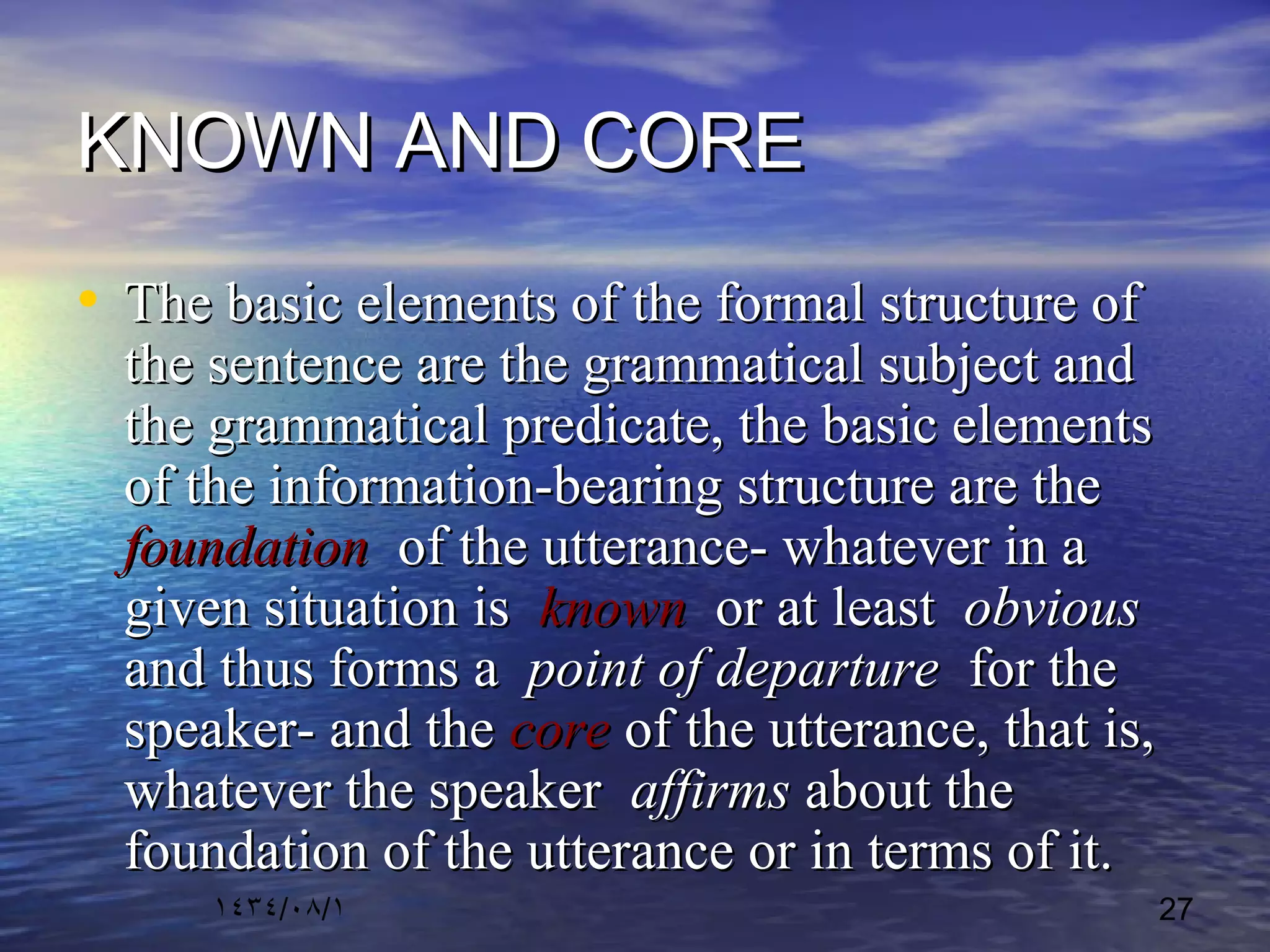 ١٤٣٤/٠٨/١ 27
KNOWN AND COREKNOWN AND CORE
• The basic elements of the formal structure ofThe basic elements of the formal structure of
the sentence are the grammatical subject andthe sentence are the grammatical subject and
the grammatical predicate, the basic elementsthe grammatical predicate, the basic elements
of the information-bearing structure are theof the information-bearing structure are the
foundationfoundation of the utterance- whatever in aof the utterance- whatever in a
given situation isgiven situation is knownknown or at leastor at least obviousobvious
and thus forms aand thus forms a point of departurepoint of departure for thefor the
speaker- and thespeaker- and the corecore of the utterance, that is,of the utterance, that is,
whatever the speakerwhatever the speaker affirmsaffirms about theabout the
foundation of the utterance or in terms of it.foundation of the utterance or in terms of it.
 