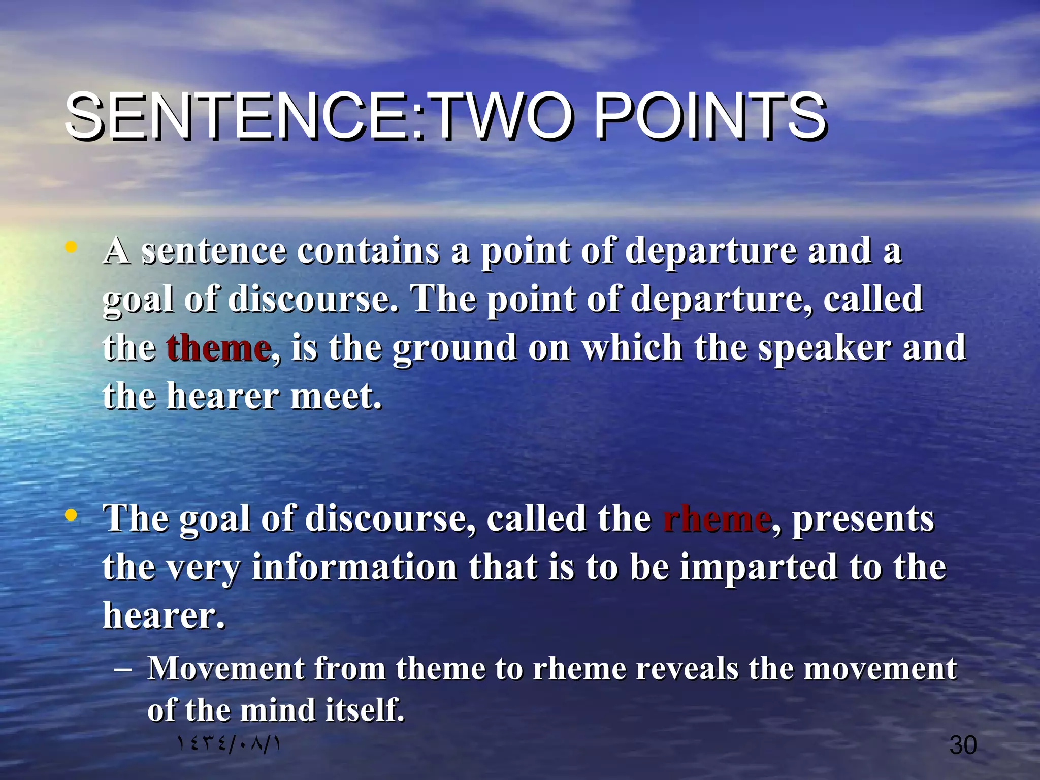 ١٤٣٤/٠٨/١ 30
SENTENCE:TWO POINTSSENTENCE:TWO POINTS
• A sentence contains a point of departure and aA sentence contains a point of departure and a
goal of discourse. The point of departure, calledgoal of discourse. The point of departure, called
thethe themetheme, is the ground on which the speaker and, is the ground on which the speaker and
the hearer meet.the hearer meet.
• The goal of discourse, called theThe goal of discourse, called the rhemerheme, presents, presents
the very information that is to be imparted to thethe very information that is to be imparted to the
hearer.hearer.
– Movement from theme to rheme reveals the movementMovement from theme to rheme reveals the movement
of the mind itself.of the mind itself.
 