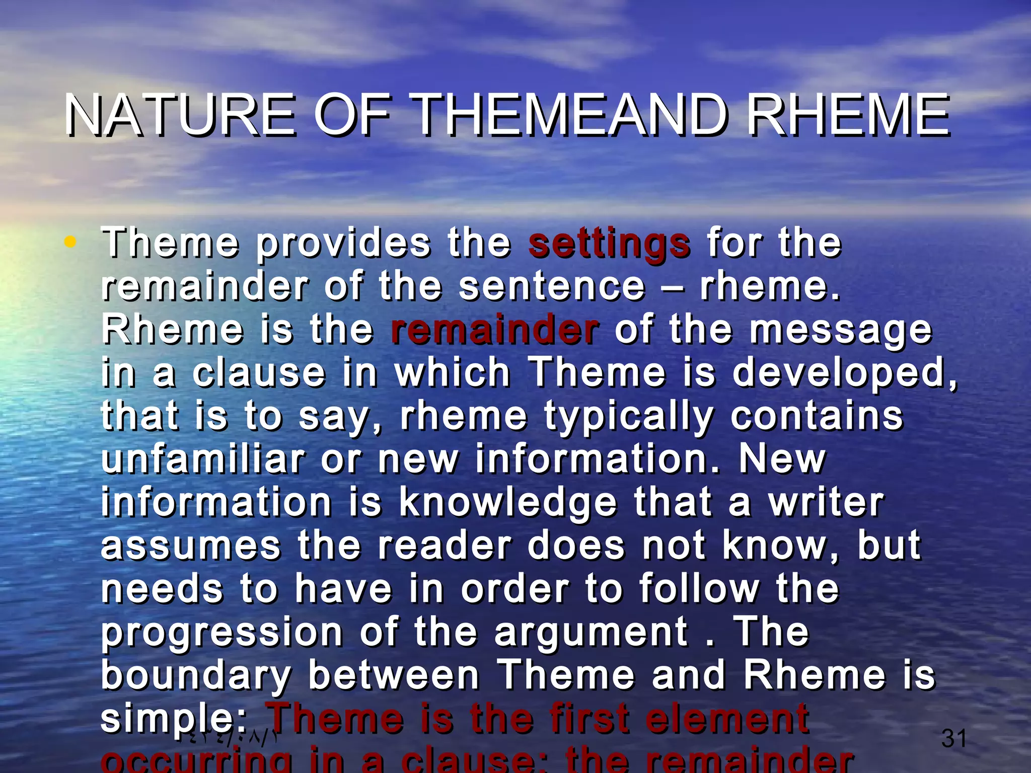 ١٤٣٤/٠٨/١ 31
NATURE OF THEMEAND RHEMENATURE OF THEMEAND RHEME
• Theme provides theTheme provides the settingssettings for thefor the
remainder of the sentence – rheme.remainder of the sentence – rheme.
Rheme is theRheme is the remainderremainder of the messageof the message
in a clause in which Theme is developed,in a clause in which Theme is developed,
that is to say, rheme typically containsthat is to say, rheme typically contains
unfamiliar or new information. Newunfamiliar or new information. New
information is knowledge that a writerinformation is knowledge that a writer
assumes the reader does not know, butassumes the reader does not know, but
needs to have in order to follow theneeds to have in order to follow the
progression of the argument . Theprogression of the argument . The
boundary between Theme and Rheme isboundary between Theme and Rheme is
simple:simple: Theme is the first elementTheme is the first element
 