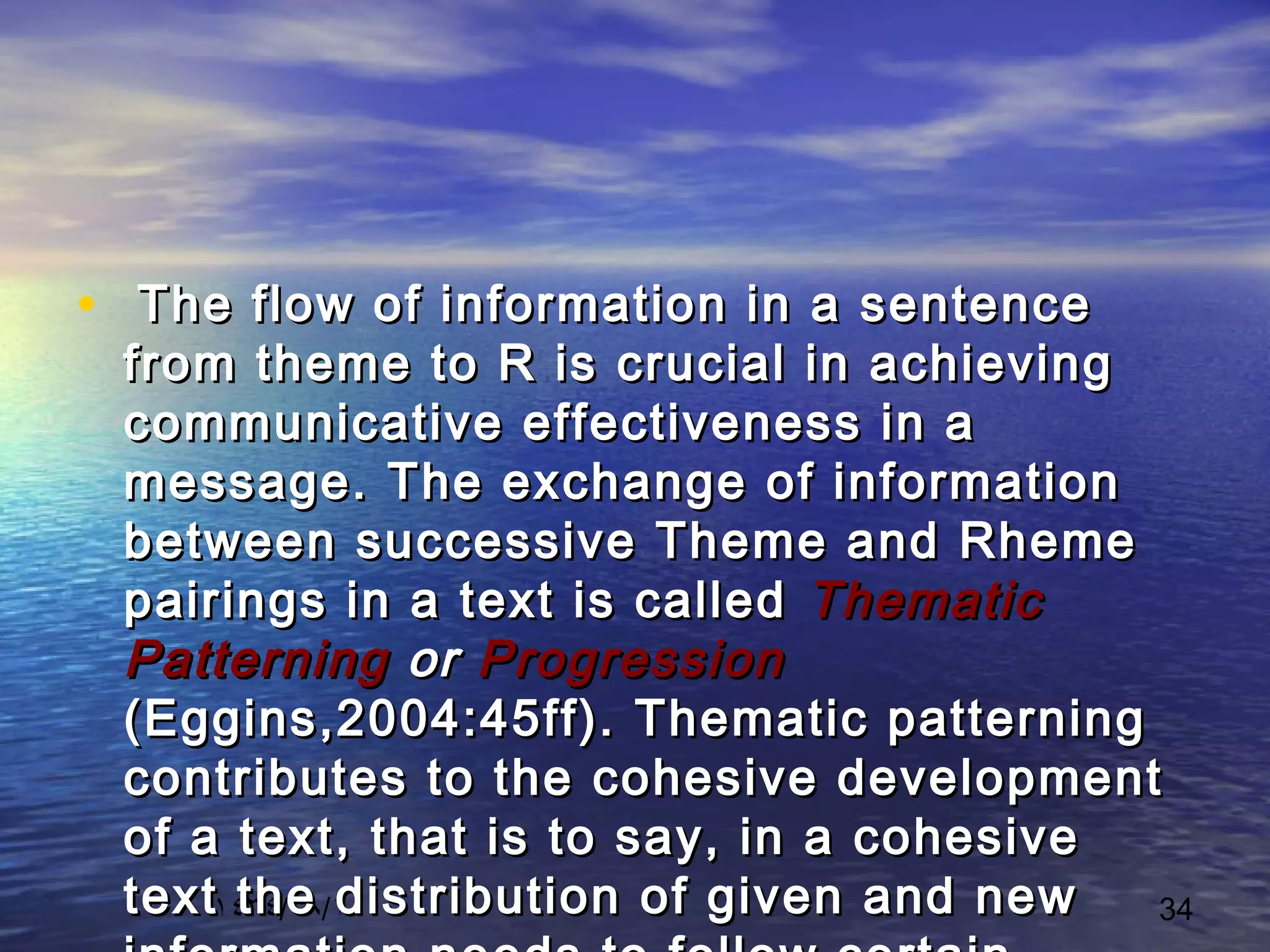 ١٤٣٤/٠٨/١ 34
• The flow of information in a sentenceThe flow of information in a sentence
from theme to R is crucial in achievingfrom theme to R is crucial in achieving
communicative effectiveness in acommunicative effectiveness in a
message. The exchange of informationmessage. The exchange of information
between successive Theme and Rhemebetween successive Theme and Rheme
pairings in a text is calledpairings in a text is called ThematicThematic
PatterningPatterning oror ProgressionProgression
(Eggins,2004:45ff). Thematic patterning(Eggins,2004:45ff). Thematic patterning
contributes to the cohesive developmentcontributes to the cohesive development
of a text, that is to say, in a cohesiveof a text, that is to say, in a cohesive
text the distribution of given and newtext the distribution of given and new
 