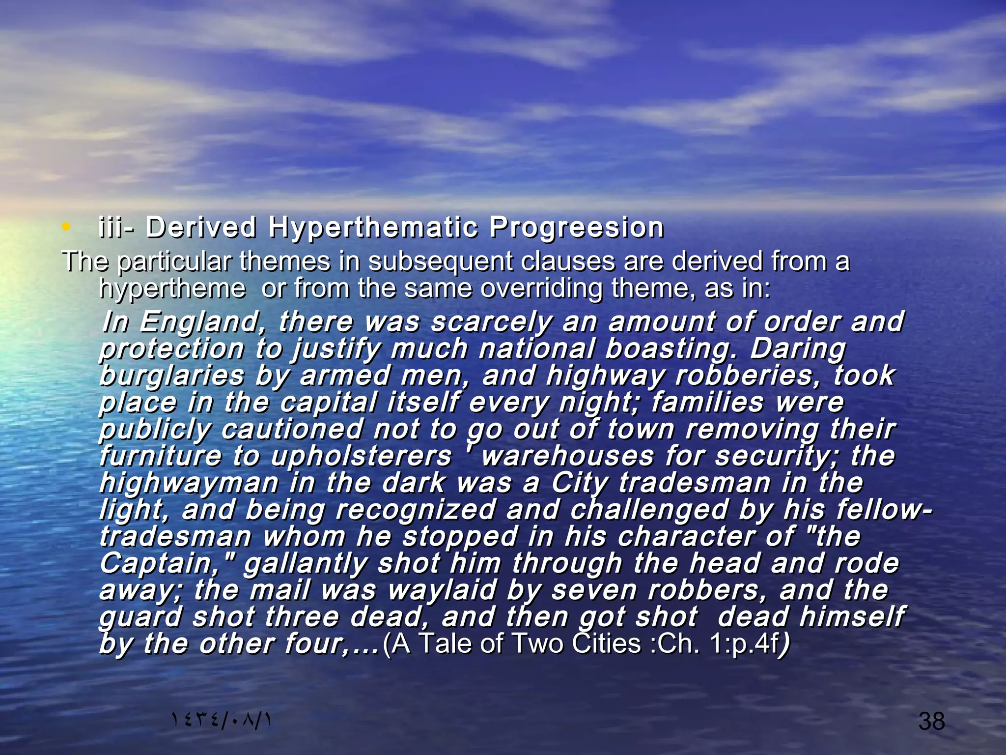 ١٤٣٤/٠٨/١ 38
• iii- Derived Hyperthematic Progreesioniii- Derived Hyperthematic Progreesion
The particular themes in subsequent clauses are derived from aThe particular themes in subsequent clauses are derived from a
hypertheme or from the same overriding theme, as in:hypertheme or from the same overriding theme, as in:
In England, there was scarcely an amount of order andIn England, there was scarcely an amount of order and
protection to justify much national boasting. Daringprotection to justify much national boasting. Daring
burglaries by armed men, and highway robberies, tookburglaries by armed men, and highway robberies, took
place in the capital itself every night; families wereplace in the capital itself every night; families were
publicly cautioned not to go out of town removing theirpublicly cautioned not to go out of town removing their
furniture to upholsterers ' warehouses for security; thefurniture to upholsterers ' warehouses for security; the
highwayman in the dark was a City tradesman in thehighwayman in the dark was a City tradesman in the
light, and being recognized and challenged by his fellow-light, and being recognized and challenged by his fellow-
tradesman whom he stopped in his character of "thetradesman whom he stopped in his character of "the
Captain," gallantly shot him through the head and rodeCaptain," gallantly shot him through the head and rode
away; the mail was waylaid by seven robbers, and theaway; the mail was waylaid by seven robbers, and the
guard shot three dead, and then got shot dead himselfguard shot three dead, and then got shot dead himself
by the other four,…by the other four,… (A Tale of Two Cities :Ch. 1:p.4f(A Tale of Two Cities :Ch. 1:p.4f))
 