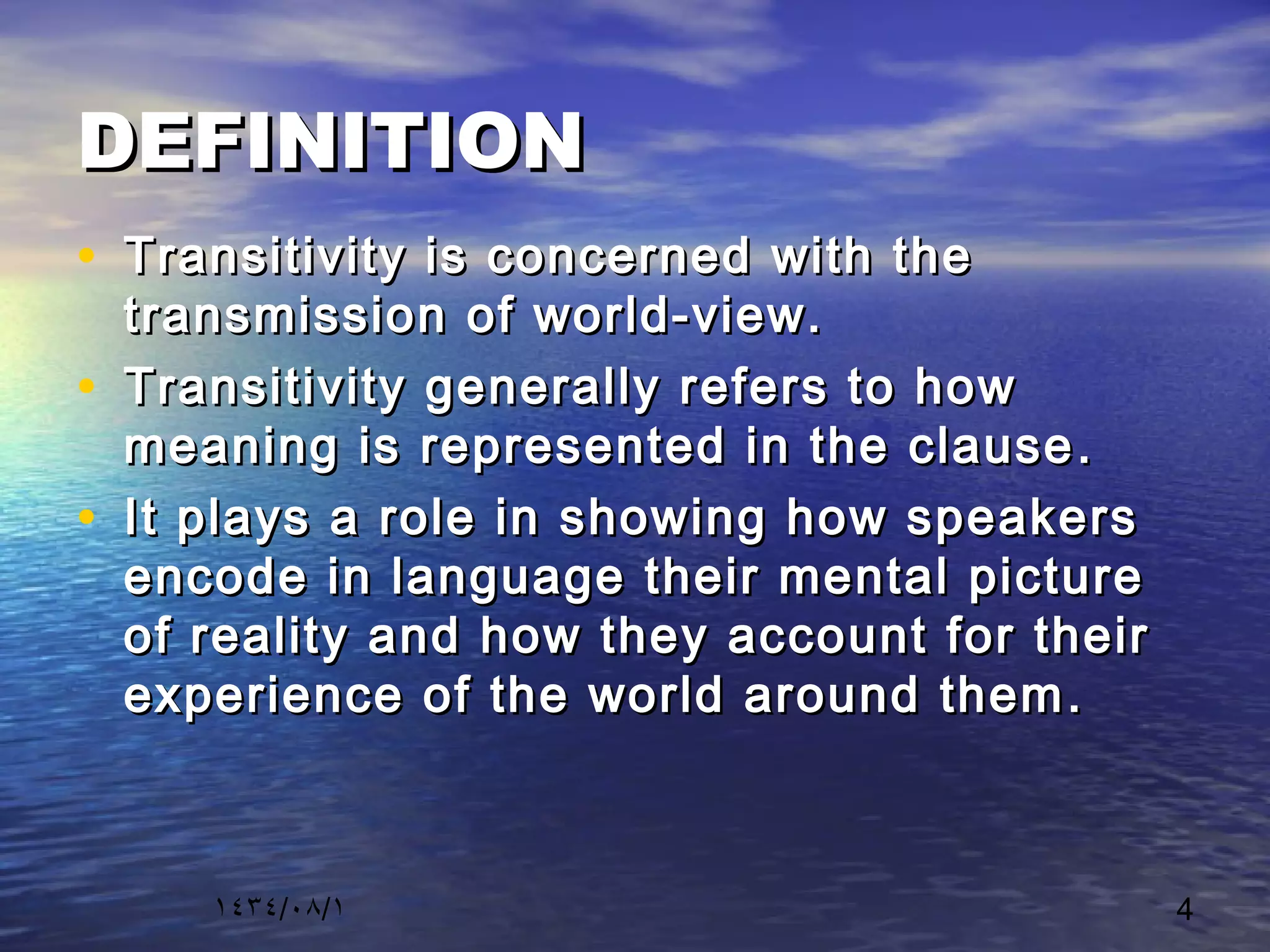 ١٤٣٤/٠٨/١ 4
DEFINITIONDEFINITION
• Transitivity is concerned with theTransitivity is concerned with the
transmission of world-view.transmission of world-view.
• Transitivity generally refers to howTransitivity generally refers to how
meaning is represented in the clausemeaning is represented in the clause ..
• It plays a role in showing how speakersIt plays a role in showing how speakers
encode in language their mental pictureencode in language their mental picture
of reality and how they account for theirof reality and how they account for their
experience of the world around themexperience of the world around them ..
 