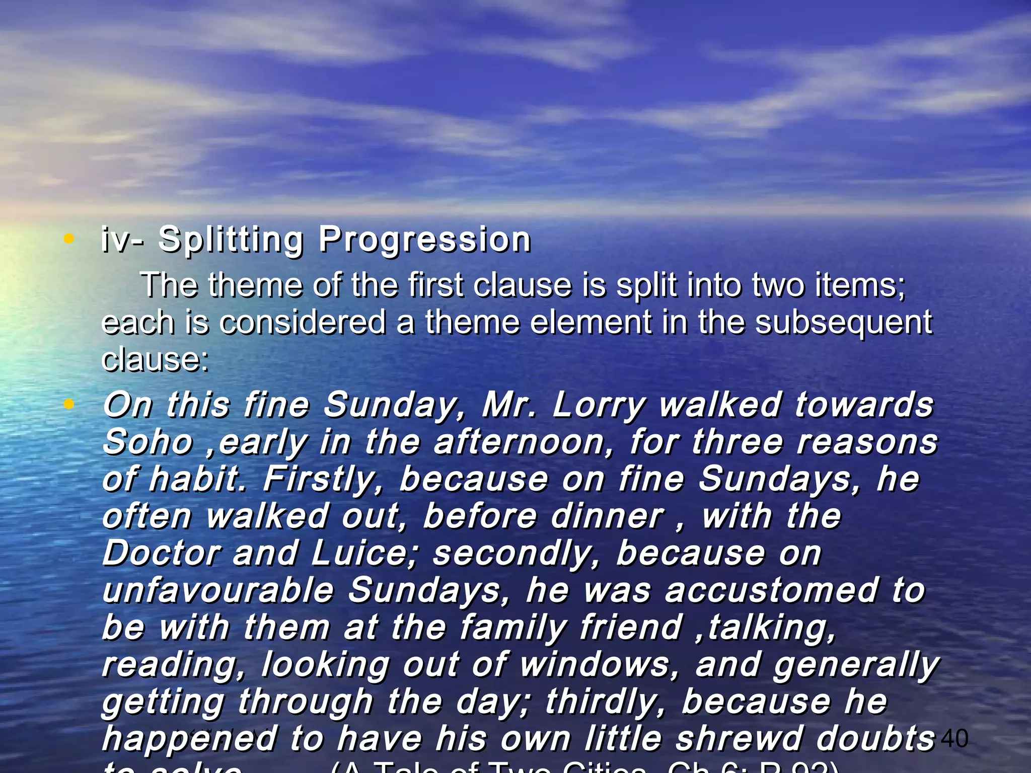١٤٣٤/٠٨/١ 40
• iv- Splitting Progressioniv- Splitting Progression
The theme of the first clause is split into two items;The theme of the first clause is split into two items;
each is considered a theme element in the subsequenteach is considered a theme element in the subsequent
clause:clause:
• On this fine Sunday, Mr. Lorry walked towardsOn this fine Sunday, Mr. Lorry walked towards
Soho ,early in the afternoon, for three reasonsSoho ,early in the afternoon, for three reasons
of habit. Firstly, because on fine Sundays, heof habit. Firstly, because on fine Sundays, he
often walked out, before dinner , with theoften walked out, before dinner , with the
Doctor and Luice; secondly, because onDoctor and Luice; secondly, because on
unfavourable Sundays, he was accustomed tounfavourable Sundays, he was accustomed to
be with them at the family friend ,talking,be with them at the family friend ,talking,
reading, looking out of windows, and generallyreading, looking out of windows, and generally
getting through the day; thirdly, because hegetting through the day; thirdly, because he
happened to have his own little shrewd doubtshappened to have his own little shrewd doubts
 