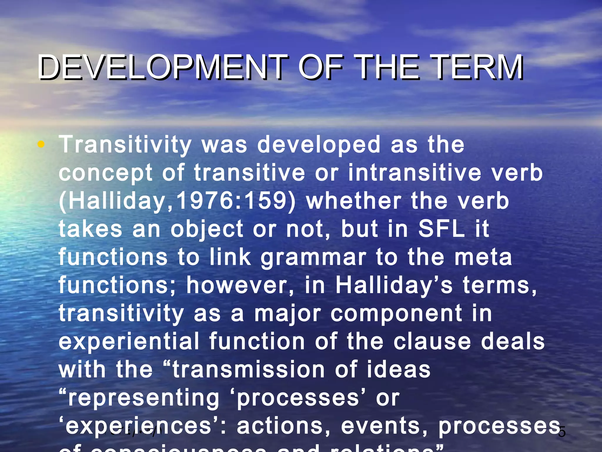 ١٤٣٤/٠٨/١ 5
DEVELOPMENT OF THE TERMDEVELOPMENT OF THE TERM
• Transitivity was developed as the
concept of transitive or intransitive verb
(Halliday,1976:159) whether the verb
takes an object or not, but in SFL it
functions to link grammar to the meta
functions; however, in Halliday’s terms,
transitivity as a major component in
experiential function of the clause deals
with the “transmission of ideas
“representing ‘processes’ or
‘experiences’: actions, events, processes
 