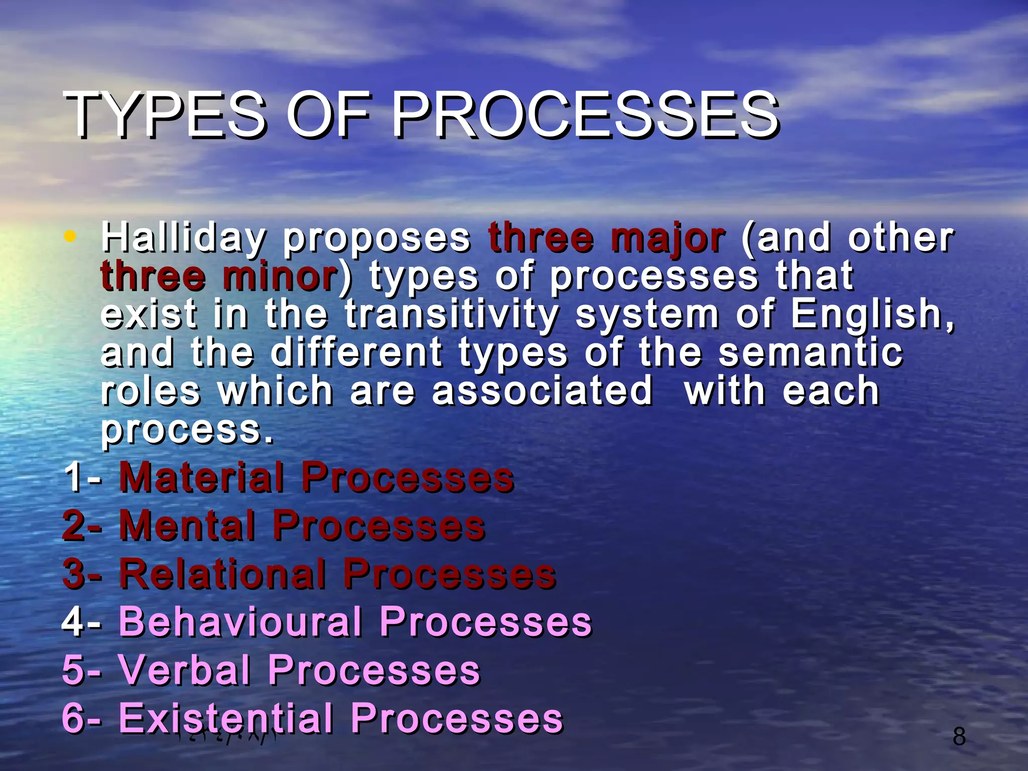 ١٤٣٤/٠٨/١ 8
TYPES OF PROCESSESTYPES OF PROCESSES
• Halliday proposesHalliday proposes threethree majormajor (and other(and other
threethree minorminor) types of processes that) types of processes that
exist in the transitivity system of English,exist in the transitivity system of English,
and the different types of the semanticand the different types of the semantic
roles which are associated with eachroles which are associated with each
process.process.
1-1- Material ProcessesMaterial Processes
2- Mental Processes2- Mental Processes
3- Relational Processes3- Relational Processes
4-4- Behavioural ProcessesBehavioural Processes
5- Verbal Processes5- Verbal Processes
6- Existential Processes6- Existential Processes
 