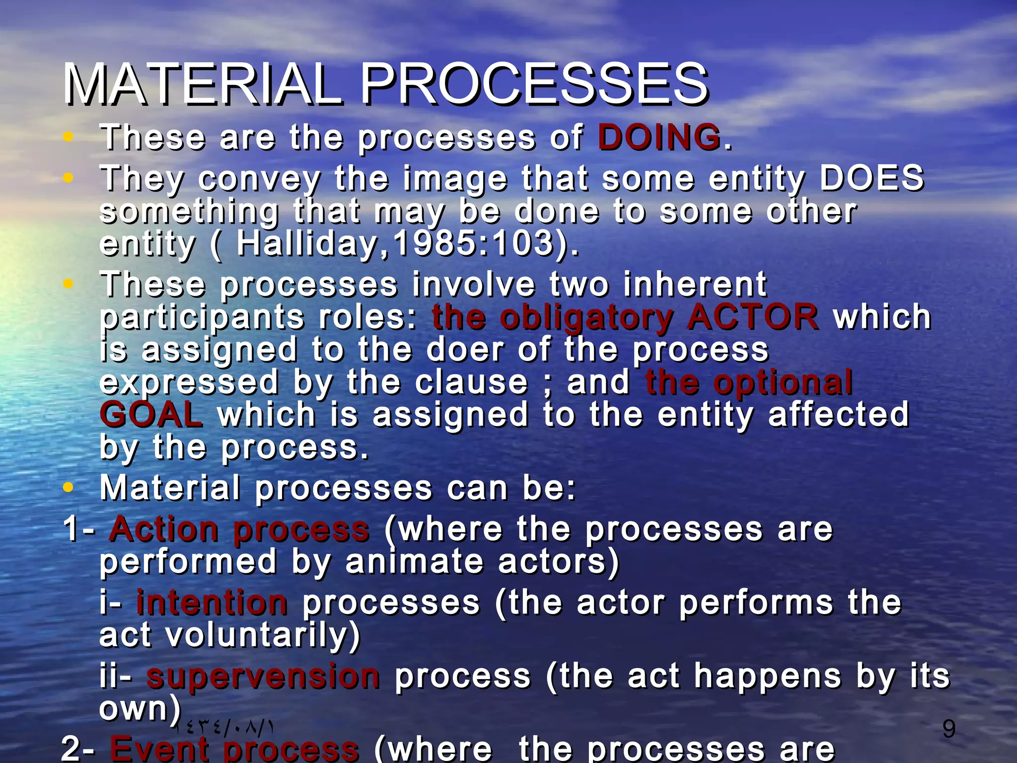 ١٤٣٤/٠٨/١ 9
MATERIAL PROCESSESMATERIAL PROCESSES
• These are the processes ofThese are the processes of DOINGDOING..
• They convey the image that some entity DOESThey convey the image that some entity DOES
something that may be done to some othersomething that may be done to some other
entity ( Halliday,1985:103).entity ( Halliday,1985:103).
• These processes involve two inherentThese processes involve two inherent
participants roles:participants roles: the obligatory ACTORthe obligatory ACTOR whichwhich
is assigned to the doer of the processis assigned to the doer of the process
expressed by the clause ; andexpressed by the clause ; and the optionalthe optional
GOALGOAL which is assigned to the entity affectedwhich is assigned to the entity affected
by the process.by the process.
• Material processes can be:Material processes can be:
1-1- Action processAction process (where the processes are(where the processes are
performed by animate actors)performed by animate actors)
i-i- intentionintention processes (the actor performs theprocesses (the actor performs the
act voluntarily)act voluntarily)
ii-ii- supervensionsupervension process (the act happens by itsprocess (the act happens by its
own)own)
2-2- Event processEvent process (where the processes are(where the processes are
 