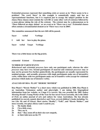 4
Existential processes represent that something exists or occurs as in „There seems to be a
problem‟. The word „there‟ in this example is semantically empty and has no
representational functions, but it is required just to occupy the subject position in the
clause.These clauses must contain the verb BE or some other verb of existence followed by
a noun phrase taking the role of the existent, The existent may be a phenomenon as in
„There followed an angry debate‟ ,or an event as in „There was a war‟. Existential clauses
often contain a circumstantial element as in „There was a war in 2004‟.
The committee announced that the new bill will be passed.
Sayer verbal Verbiage
I told her how to play the piano.
Sayer verbal Target Verbiage
There was a little house on the big prairie.
existential Existent Circumstance Place
NUMBER OF PARTICIPANTS
Behavioural and existential processes have only one participant each, whereas the other
processes may have two. Second participants of material and relational processes may or
may not be present.Two further points:firstly, the participants are usually represented by
nominal groups, and secondly, processes with single participants make use of intransitive
verbs, whilst those with two participants make use of transitive verbs (except for relational
processes which make use of intensive verbs).
ANALYSIS OF HOA PLAM‟ “HEROIC MOTHER”
Hoa Pham‟s “Heroic Mother” is a short story which was published in 2008. Hoa Pham is
an Australian Vietnamese author and playwright. I am taking this biographical
information from her website, so I hope it is correct. She was awarded the 2001 Sydney
Morning Herald‟s Young Writer of the Year for her novel Vixen.Currently, she is the editor
of Peril, an online journal of arts and culture for Asian Australians. She has already
published two novels, namely Quicksilver and Vixen, several children‟s books including No-
one Like Me and 49 Ghosts, short stories “Reality”, “Yolk”, and “Heroic Mother”, and
more recently, two plays Silence and I could be you.
1a My family think
1b I‟m a little crazy.
2a They say it,
2b then ^ they zoom off on their nice new mopeds,
2c or their kids turn on the TV
 