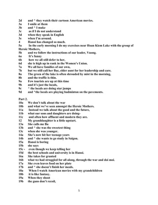 5
2d and ^ they watch their cartoon American movies.
3a I smile at them
3b and ^ I make
3c as if I do not understand
3d when they speak in English
3e when I‟m around.
4 Hanoi has changed so much.
5a In the early morning I do my exercises near Hoan Kiem Lake with the group of
Heroic Mothers,
5b and we follow the instructions of our leader, Vuong.
6a It‟s funny
6b how we all still defer to her,
6d she is high up in rank in the Women‟s Union.
7a We all have families of our own,
7b but we still call her Bac, elder aunt for her leadership and care.
8a The green of the lake is often shrouded by mist in the morning,
8b and the traffic is thin.
9a Few tourists are up at this time
9b and it‟s just the locals,
9c ^ the locals are doing star jumps
9d and ^the locals are playing badminton on the pavements.
Part 2.
10a We don‟t talk about the war
10b and what we‟ve seen amongst the Heroic Mothers.
11a Instead we talk about the good and the future,
11b what our sons and daughters are doing-
11c and often how affluent and modern they are.
12 My granddaughter is a little upstart.
13a She calls me Ba
13b and ^ she was the sweetest thing
13c when she was younger.
14a She‟s now hit her teenage years
14b and ^ she wants to go study in Saigon.
15a Hanoi is boring
15b she says
15c - even though we keep telling her
15d the best schools and university is in Hanoi.
16a She takes for granted
16b what we had struggled for all along, through the war and doi moi.
17a She even leaves food on her plate
17b and ^ she doesn‟t finish her meals.
18a When I watch American movies with my grandchildren
18b it is like fantasy.
19a When they shoot
19b the guns don‟t recoil,
 