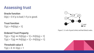 Assessing trust
Oracle function
O(p) = 0 if p is bad,1 if p is good.
Trust function
T(p) = Pr[O(p) = 1]
Ordered Trust Property
T(p) < T(q) ⇔ Pr[O(p) = 1] < Pr[O(q) = 1]
T(p) = T(q) ⇔ Pr[O(p) = 1] = Pr[O(q) = 1]
Threshold value δ
T(p) > δ ⇔ O(p) = 1
 