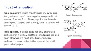 Trust Attenuation
Trust dampening. Since page 2 is one link away from
the good seed page 1, we assign it a dampened trust
score of β, where β < 1. Since page 3 is reachable in
one step from page 2 with score β, it gets a dampened
score of β · β.
Trust splitting. If a good page has only a handful of
outlinks, then it is likely that the pointed pages are also
good. However, if a good page has hundreds of
outlinks, it is more probable that some of them will
point to bad pages.
 