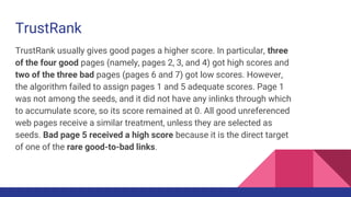 TrustRank
TrustRank usually gives good pages a higher score. In particular, three
of the four good pages (namely, pages 2, 3, and 4) got high scores and
two of the three bad pages (pages 6 and 7) got low scores. However,
the algorithm failed to assign pages 1 and 5 adequate scores. Page 1
was not among the seeds, and it did not have any inlinks through which
to accumulate score, so its score remained at 0. All good unreferenced
web pages receive a similar treatment, unless they are selected as
seeds. Bad page 5 received a high score because it is the direct target
of one of the rare good-to-bad links.
 