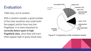 Evaluation
1000 sites, not at random.
With a random sample, a great number
of the sites would be very small (with
few pages) and/or have very low
PageRank. It is more important to
correctly detect spam in high
PageRank sites, since they will more
often appear high in query result sets.
 