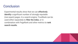 Conclusion
Experimental results show that we can effectively
identify a significant number of strongly reputable
(non-spam) pages. In a search engine, TrustRank can be
used either separately to filter the index, or in
combination with PageRank and other metrics to rank
search results.
 