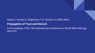 Guha, R., Kumar, R., Raghavan, P. & Tomkins, A (2004, May).
Propagation of Trust and Distrust.
In Proceedings of the 13th international conference on World Wide Web (pp.
403-412).
 