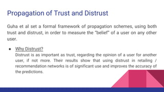 Propagation of Trust and Distrust
Guha et al set a formal framework of propagation schemes, using both
trust and distrust, in order to measure the “belief” of a user on any other
user.
● Why Distrust?
Distrust is as important as trust, regarding the opinion of a user for another
user, if not more. Their results show that using distrust in retailing /
recommendation networks is of significant use and improves the accuracy of
the predictions.
 