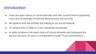 Introduction
● Given the open nature of social networks and their current level of popularity,
users are increasingly concerned about privacy and security;
● We need to trust the entities that belong to our social network;
● To achieve that, a “Web of Trust” should be introduced;
● In order to balance the open nature of social networks and safeguard the
privacy concerns of users, it is important to build “Trust Communities”.
 