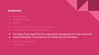 OVERVIEW
● Introduction
● Task Definition
● Schema
● Combating web spam with TrustRank.
● Propagation of Trust and Distrust
● The EigenTrust algorithm for reputation management in p2p networks
● Attack-Resistant Trust Metrics for Public Key Certification
● Dataset Suggestions
● Conclusion
 