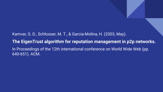 Kamvar, S. D., Schlosser, M. T., & Garcia-Molina, H. (2003, May).
The EigenTrust algorithm for reputation management in p2p networks.
In Proceedings of the 12th international conference on World Wide Web (pp.
640-651). ACM.
 