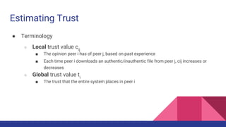 Estimating Trust
● Terminology
○ Local trust value cij
■ The opinion peer i has of peer j, based on past experience
■ Each time peer i downloads an authentic/inauthentic file from peer j, cij increases or
decreases
○ Global trust value ti
■ The trust that the entire system places in peer i
 